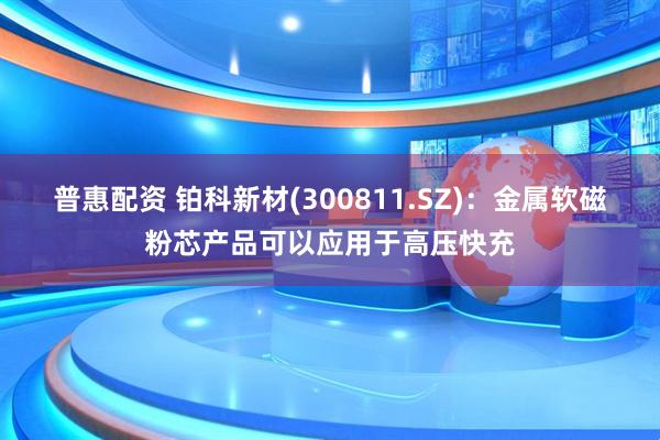 普惠配资 铂科新材(300811.SZ)：金属软磁粉芯产品可以应用于高压快充