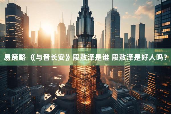 易策略 《与晋长安》段敖泽是谁 段敖泽是好人吗？