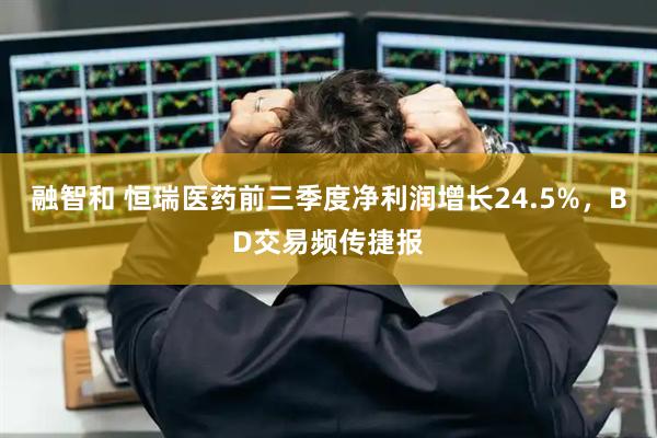 融智和 恒瑞医药前三季度净利润增长24.5%，BD交易频传捷报