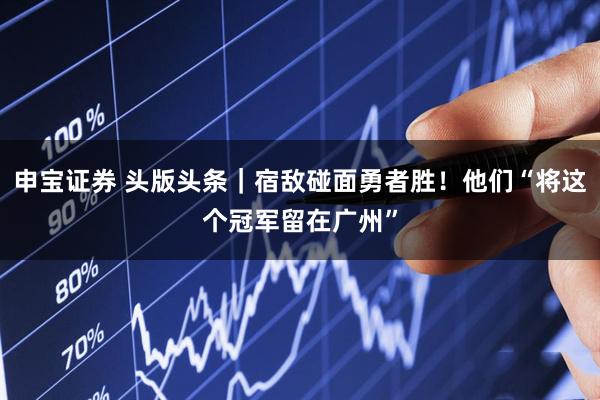 申宝证券 头版头条｜宿敌碰面勇者胜！他们“将这个冠军留在广州”