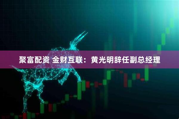 聚富配资 金财互联：黄光明辞任副总经理