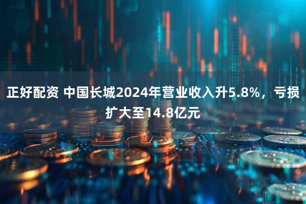 正好配资 中国长城2024年营业收入升5.8%，亏损扩大至14.8亿元