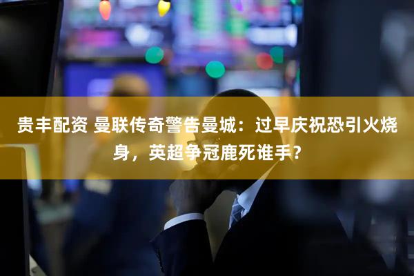 贵丰配资 曼联传奇警告曼城：过早庆祝恐引火烧身，英超争冠鹿死谁手？