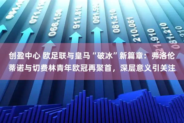 创盈中心 欧足联与皇马“破冰”新篇章：弗洛伦蒂诺与切费林青年欧冠再聚首，深层意义引关注