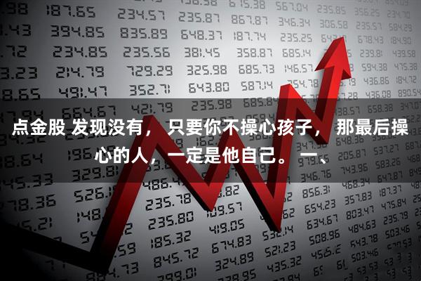 点金股 发现没有， 只要你不操心孩子， 那最后操心的人，一定是他自己。 一、